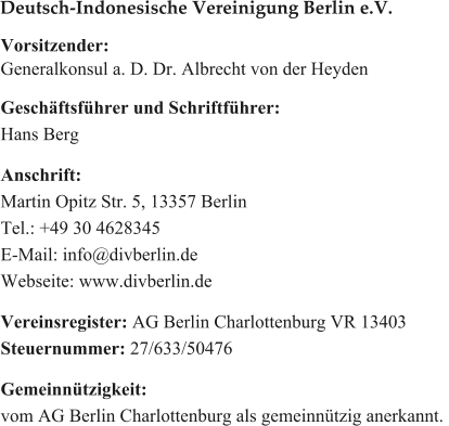 Vorsitzender: Generalkonsul a. D. Dr. Albrecht von der Heyden  Geschäftsführer und Schriftführer: Hans Berg  Anschrift: Martin Opitz Str. 5, 13357 Berlin Tel.: +49 30 4628345 E-Mail: info@divberlin.de Webseite: www.divberlin.de   Vereinsregister: AG Berlin Charlottenburg VR 13403 Steuernummer: 27/633/50476  Gemeinnützigkeit:  vom AG Berlin Charlottenburg als gemeinnützig anerkannt.  Deutsch-Indonesische Vereinigung Berlin e.V.